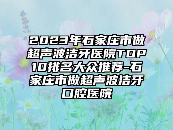 2023年石家庄市做超声波洁牙医院TOP10排名大众推荐-石家庄市做超声波洁牙口腔医院