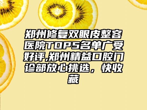 郑州修复双眼皮整容医院TOP5名单广受好评,郑州精益口腔门诊部放心挑选，快收藏