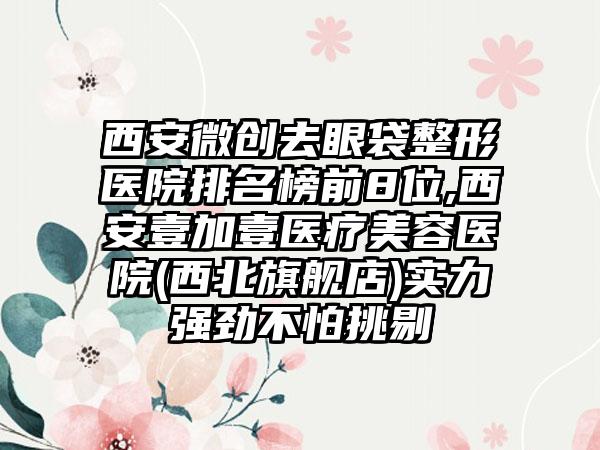 西安微创去眼袋整形医院排名榜前8位,西安壹加壹医疗美容医院(西北旗舰店)实力强劲不怕挑剔