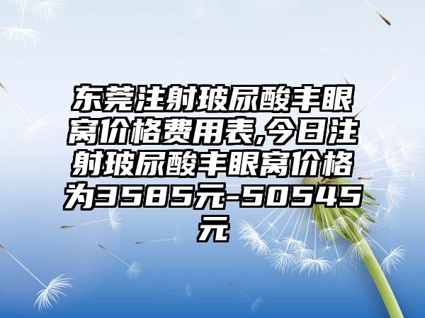 东莞注射玻尿酸丰眼窝价格费用表,今日注射玻尿酸丰眼窝价格为3585元-50545元