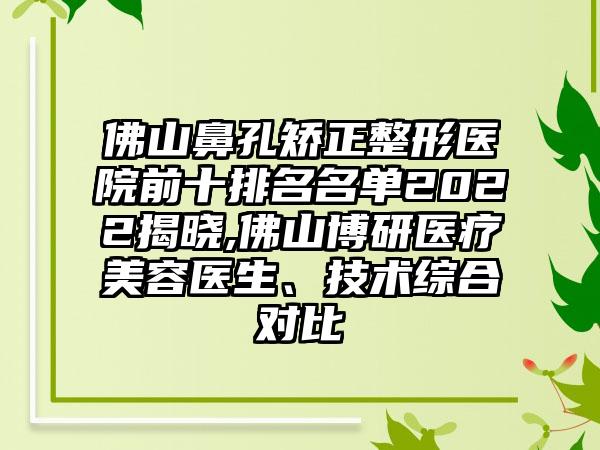 佛山鼻孔矫正整形医院前十排名名单2022揭晓,佛山博研医疗美容医生、技术综合对比