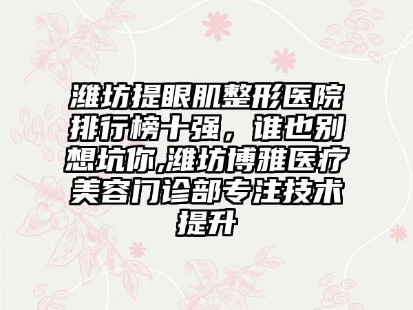 潍坊提眼肌整形医院排行榜十强，谁也别想坑你,潍坊博雅医疗美容门诊部专注技术提升