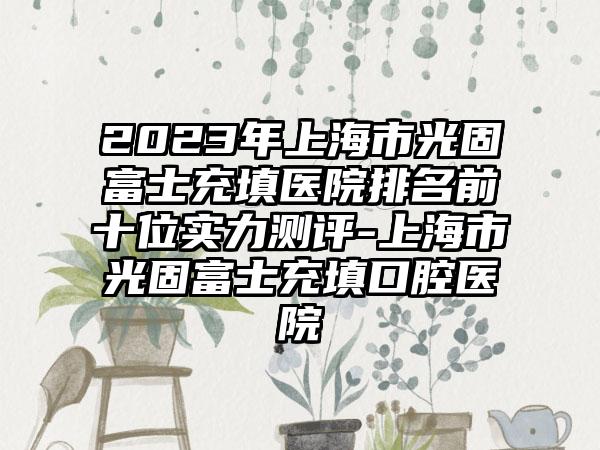 2023年上海市光固富士充填医院排名前十位实力测评-上海市光固富士充填口腔医院