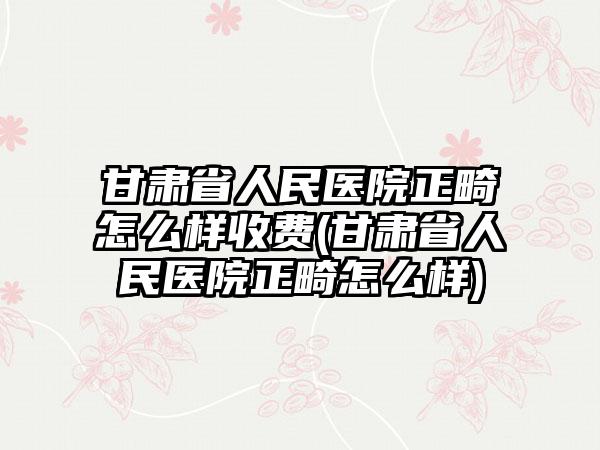 甘肃省人民医院正畸怎么样收费(甘肃省人民医院正畸怎么样)