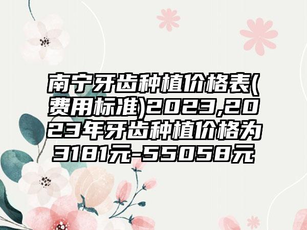 南宁牙齿种植价格表(费用标准)2023,2023年牙齿种植价格为3181元-55058元