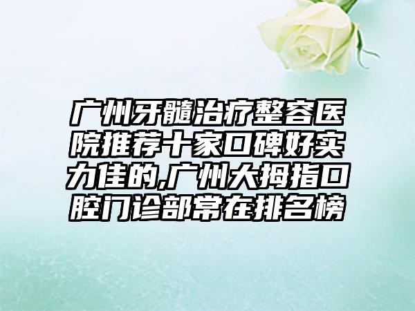 广州牙髓治疗整容医院推荐十家口碑好实力佳的,广州大拇指口腔门诊部常在排名榜