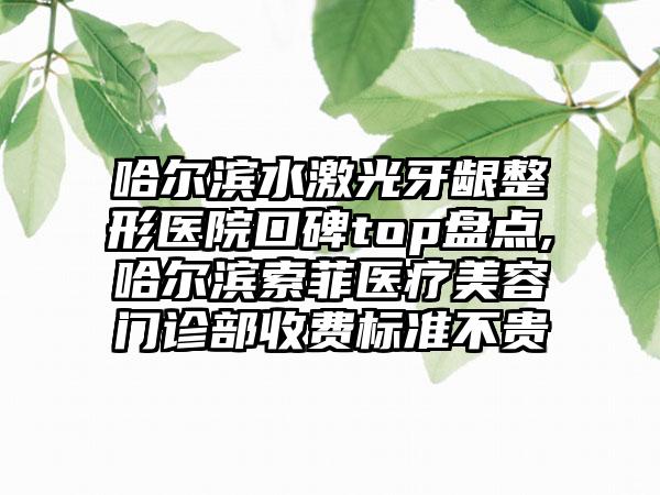 哈尔滨水激光牙龈整形医院口碑top盘点,哈尔滨索菲医疗美容门诊部收费标准不贵