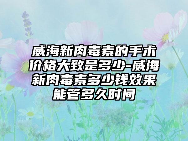 威海新肉毒素的手术价格大致是多少-威海新肉毒素多少钱成果能管多久时间