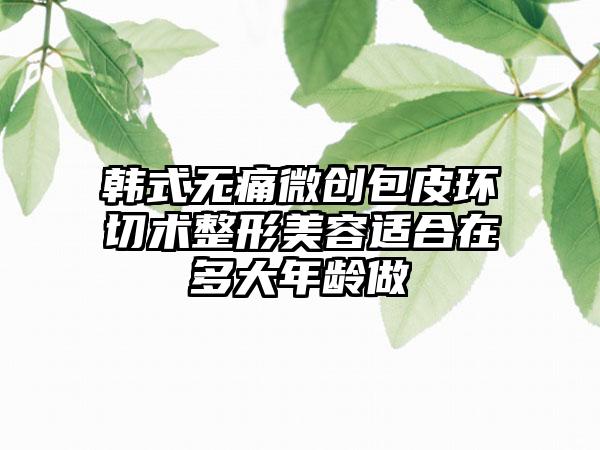 韩式无痛微创包皮环切术整形美容适合在多大年龄做