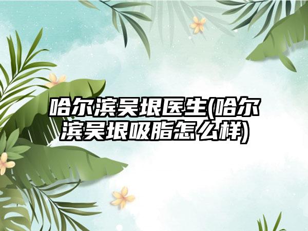 哈尔滨吴垠医生(哈尔滨吴垠吸脂怎么样)