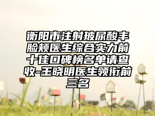 衡阳市注射玻尿酸丰脸颊医生综合实力前十佳口碑榜名单请查收-王晓明医生领衔前三名