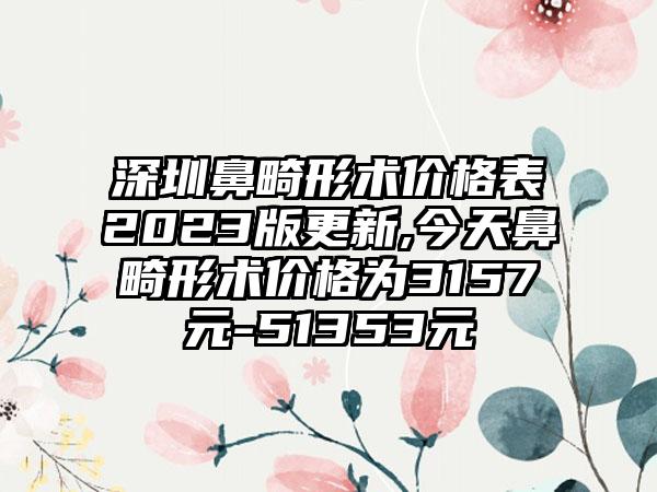 深圳鼻畸形术价格表2023版更新,今天鼻畸形术价格为3157元-51353元