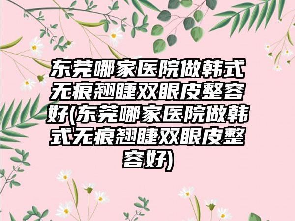 东莞哪家医院做韩式无痕翘睫双眼皮整容好(东莞哪家医院做韩式无痕翘睫双眼皮整容好)