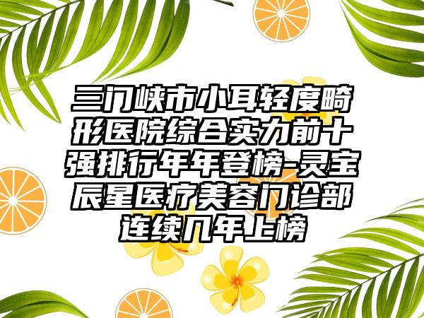 三门峡市小耳轻度畸形医院综合实力前十强排行年年登榜-灵宝辰星医疗美容门诊部连续几年上榜