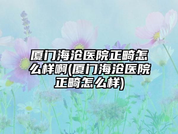 厦门海沧医院正畸怎么样啊(厦门海沧医院正畸怎么样)