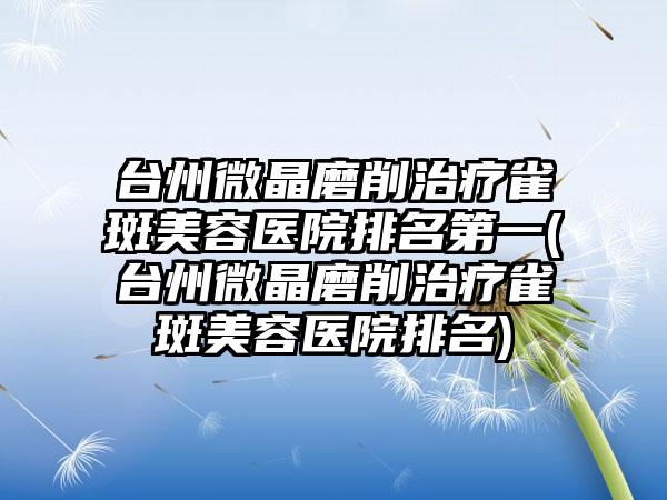 台州微晶磨削治疗雀斑美容医院排名第一(台州微晶磨削治疗雀斑美容医院排名)