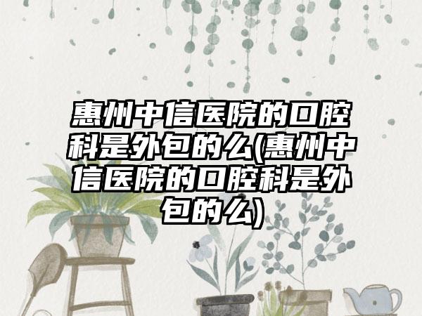 惠州中信医院的口腔科是外包的么(惠州中信医院的口腔科是外包的么)