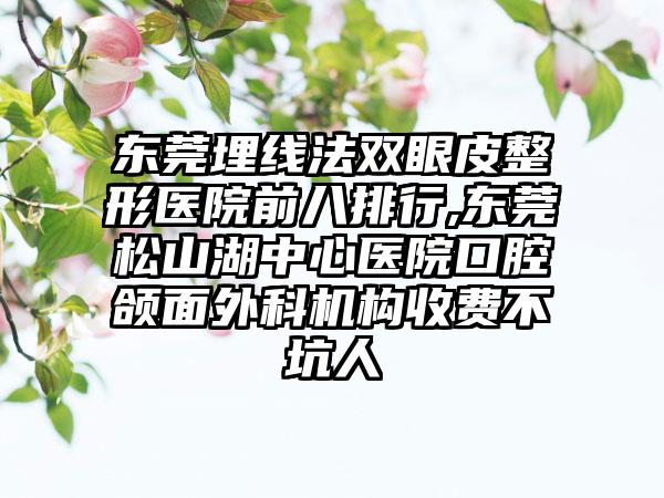 东莞埋线法双眼皮整形医院前八排行,东莞松山湖中心医院口腔颌面外科机构收费不坑人