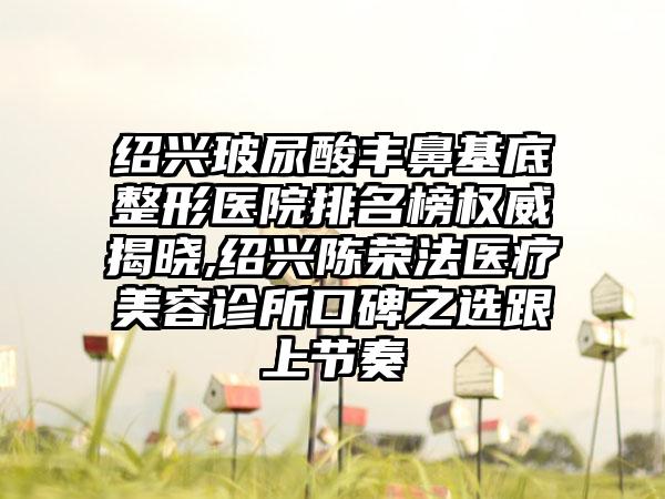 绍兴玻尿酸丰鼻基底整形医院排名榜权威揭晓,绍兴陈荣法医疗美容诊所口碑之选跟上节奏