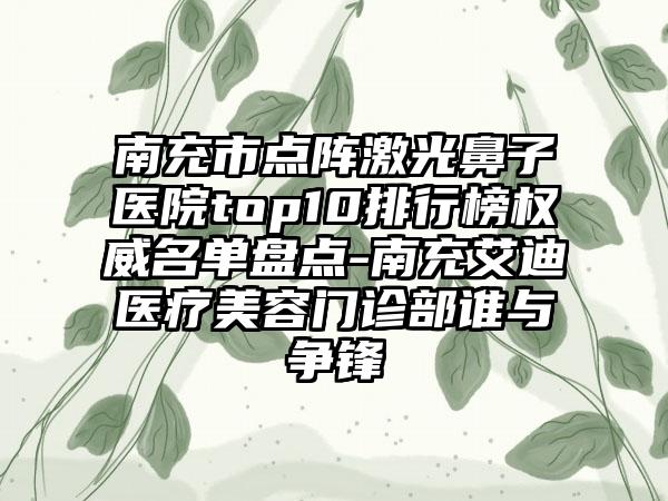 南充市点阵激光鼻子医院top10排行榜权威名单盘点-南充艾迪医疗美容门诊部谁与争锋