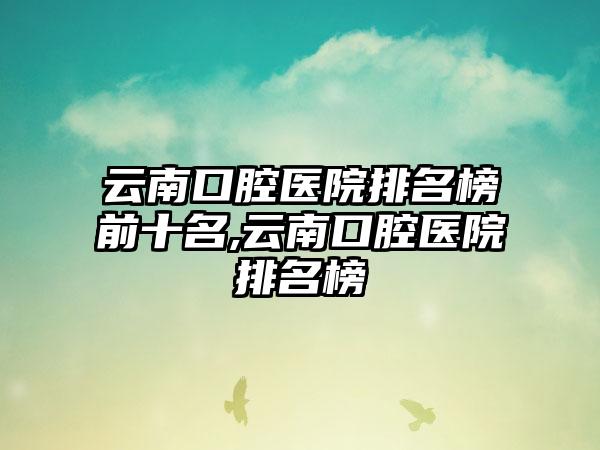 云南口腔医院排名榜前十名,云南口腔医院排名榜