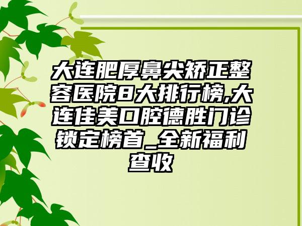 大连肥厚鼻尖矫正整容医院8大排行榜,大连佳美口腔德胜门诊锁定榜首_全新福利查收