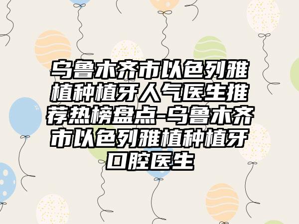 乌鲁木齐市以色列雅植种植牙人气医生推荐热榜盘点-乌鲁木齐市以色列雅植种植牙口腔医生