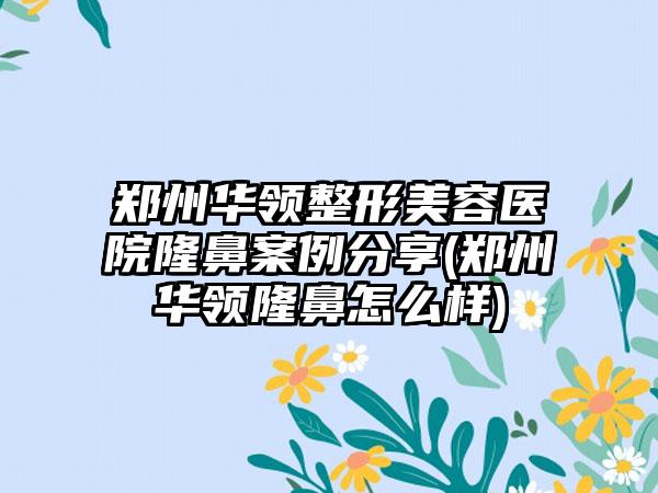 郑州华领整形美容医院隆鼻实例分享(郑州华领隆鼻怎么样)