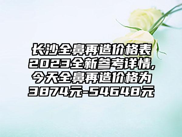 长沙全鼻再造价格表2023全新参考详情,今天全鼻再造价格为3874元-54648元