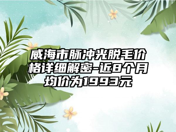 威海市脉冲光脱毛价格详细解密-近8个月均价为1993元