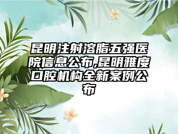 昆明注射溶脂五强医院信息公布,昆明雅度口腔机构全新实例公布