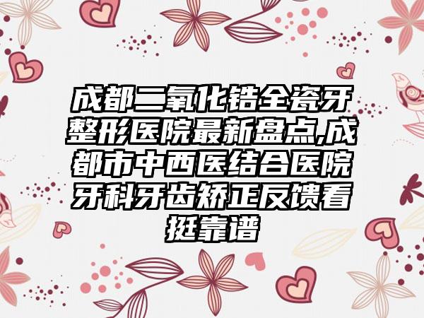 成都二氧化锆全瓷牙整形医院非常新盘点,成都市中西医结合医院牙科牙齿矫正反馈看挺靠谱