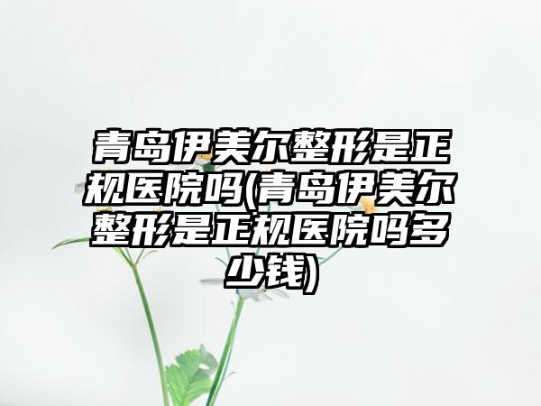 青岛伊美尔整形是正规医院吗(青岛伊美尔整形是正规医院吗多少钱)