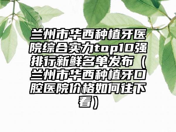 兰州市华西种植牙医院综合实力top10强排行新鲜名单发布（兰州市华西种植牙口腔医院价格如何往下看）