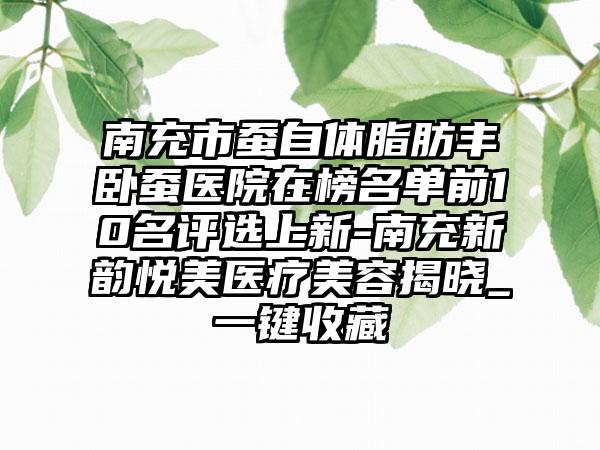 南充市蚕自体脂肪丰卧蚕医院在榜名单前10名评选上新-南充新韵悦美医疗美容揭晓_一键收藏