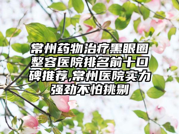 常州药物治疗黑眼圈整容医院排名前十口碑推荐,常州医院实力强劲不怕挑剔