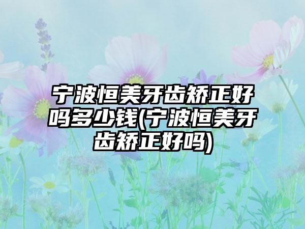 宁波恒美牙齿矫正好吗多少钱(宁波恒美牙齿矫正好吗)