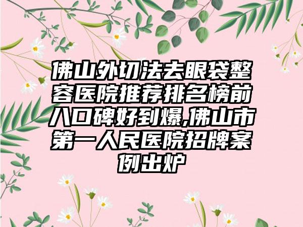 佛山外切法去眼袋整容医院推荐排名榜前八口碑好到爆,佛山市第一人民医院招牌实例出炉