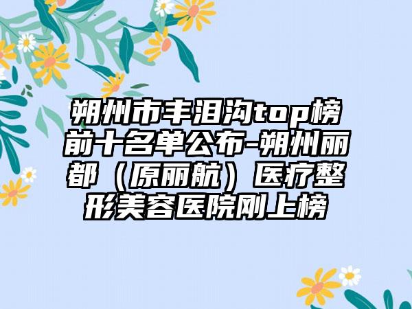 朔州市丰泪沟top榜前十名单公布-朔州丽都（原丽航）医疗整形美容医院刚上榜