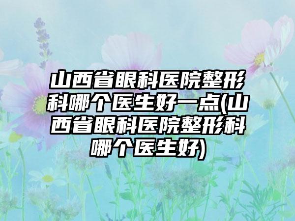 山西省眼科医院整形科哪个医生好一点(山西省眼科医院整形科哪个医生好)