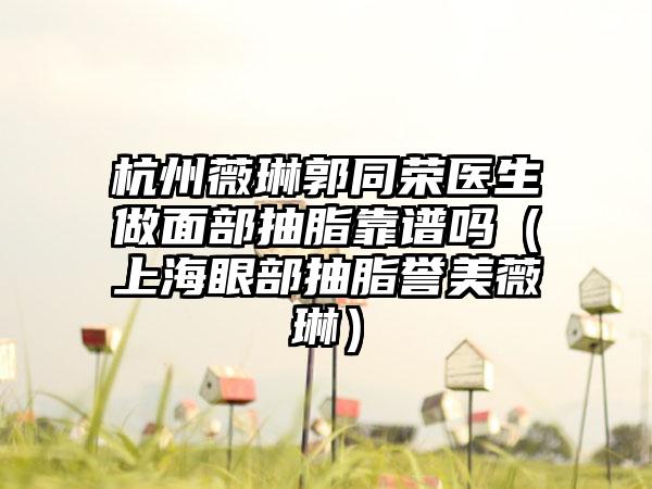 杭州薇琳郭同荣医生做面部抽脂靠谱吗（上海眼部抽脂誉美薇琳）