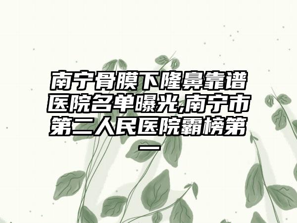 南宁骨膜下隆鼻靠谱医院名单曝光,南宁市第二人民医院霸榜第一