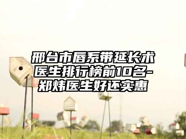 邢台市唇系带延长术医生排行榜前10名-郑炜医生好还实惠