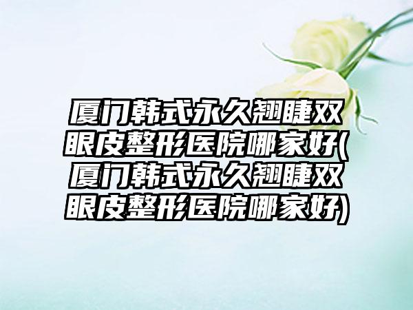 厦门韩式恒久翘睫双眼皮整形医院哪家好(厦门韩式恒久翘睫双眼皮整形医院哪家好)