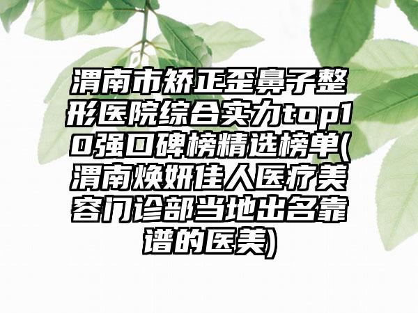 渭南市矫正歪鼻子整形医院综合实力top10强口碑榜精选榜单(渭南焕妍佳人医疗美容门诊部当地出名靠谱的医美)