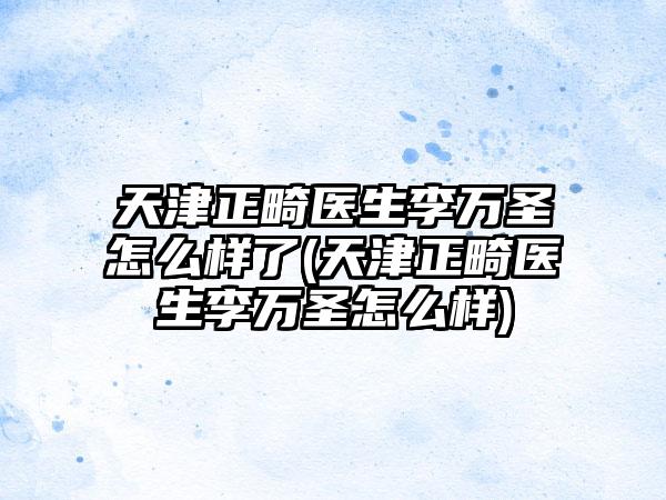 天津正畸医生李万圣怎么样了(天津正畸医生李万圣怎么样)