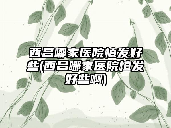 西昌哪家医院植发好些(西昌哪家医院植发好些啊)