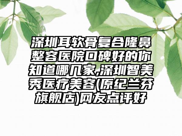 深圳耳软骨复合隆鼻整容医院口碑好的你知道哪几家,深圳智美秀医疗美容(原纪兰芬旗舰店)网友点评好