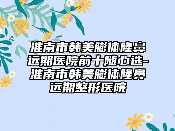 淮南市韩美膨体隆鼻远期医院前十随心选-淮南市韩美膨体隆鼻远期整形医院