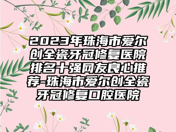 2023年珠海市爱尔创全瓷牙冠修复医院排名十强网友良心推荐-珠海市爱尔创全瓷牙冠修复口腔医院